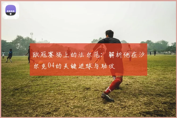 欧冠赛场上的法尔范：解析他在沙尔克04的关键进球与助攻