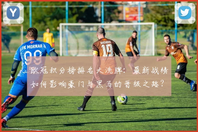 欧冠积分榜排名大洗牌：最新战绩如何影响豪门与黑马的晋级之路？