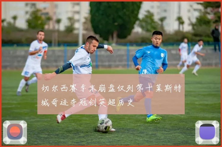 切尔西赛季末崩盘仅列第十莱斯特城奇迹夺冠创英超历史