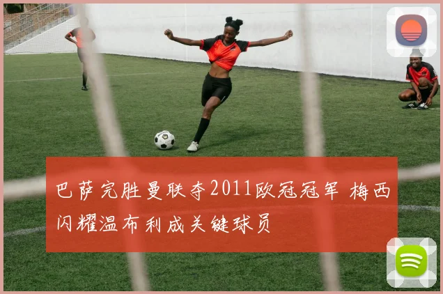 巴萨完胜曼联夺2011欧冠冠军 梅西闪耀温布利成关键球员