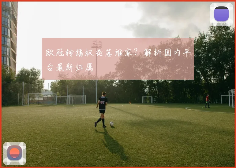 欧冠转播权花落谁家？解析国内平台最新归属