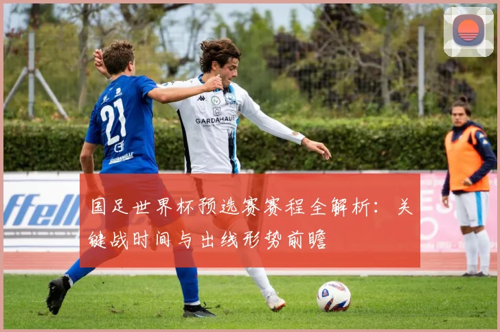 国足世界杯预选赛赛程全解析：关键战时间与出线形势前瞻