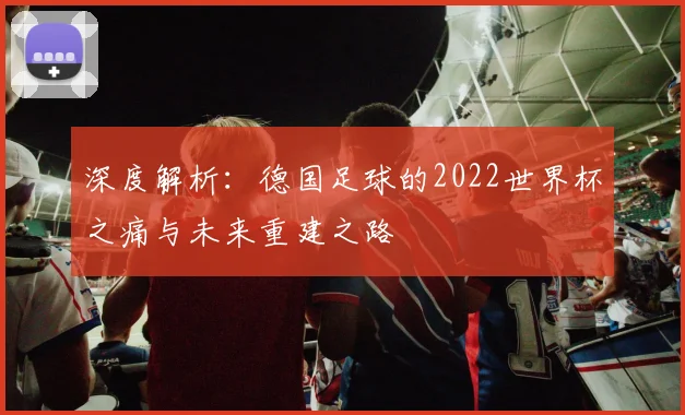 深度解析：德国足球的2022世界杯之痛与未来重建之路