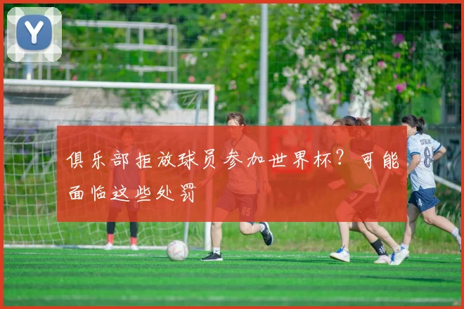 俱乐部拒放球员参加世界杯？可能面临这些处罚