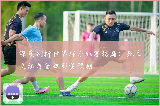 深度剖析世界杯小组赛格局：死亡之组与晋级形势预测