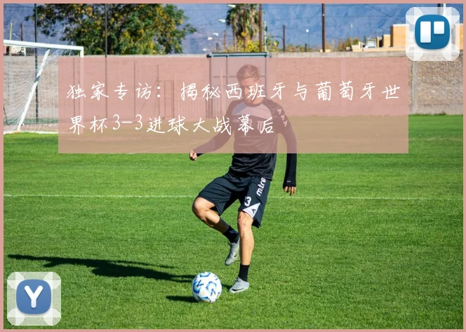 独家专访:揭秘西班牙与葡萄牙世界杯3-3进球大战幕后