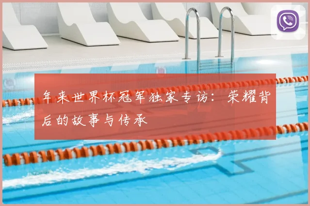 年来世界杯冠军独家专访:荣耀背后的故事与传承
