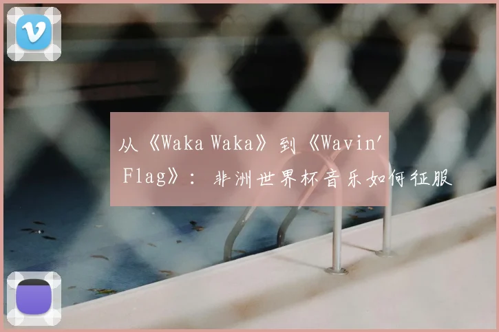 从《Waka Waka》到《Wavin' Flag》:非洲世界杯音乐如何征服全球