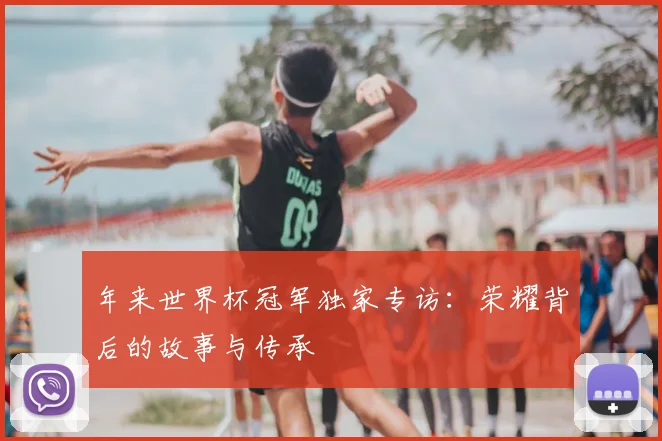 年来世界杯冠军独家专访:荣耀背后的故事与传承