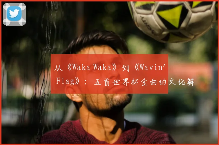 从《Waka Waka》到《Wavin' Flag》：五首世界杯金曲的文化解读