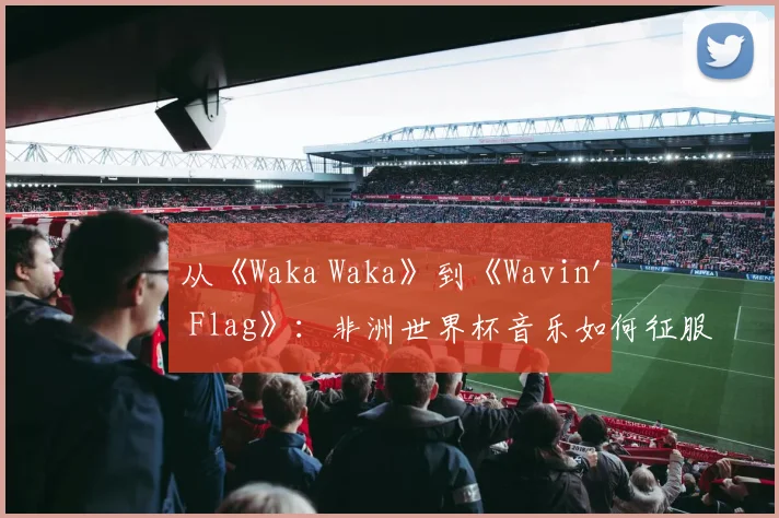 从《Waka Waka》到《Wavin' Flag》：非洲世界杯音乐如何征服全球