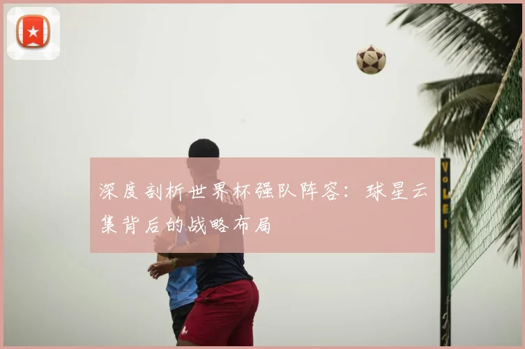 深度剖析世界杯强队阵容：球星云集背后的战略布局