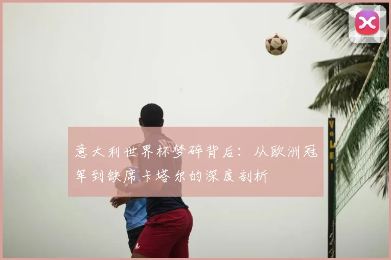 意大利世界杯梦碎背后：从欧洲冠军到缺席卡塔尔的深度剖析
