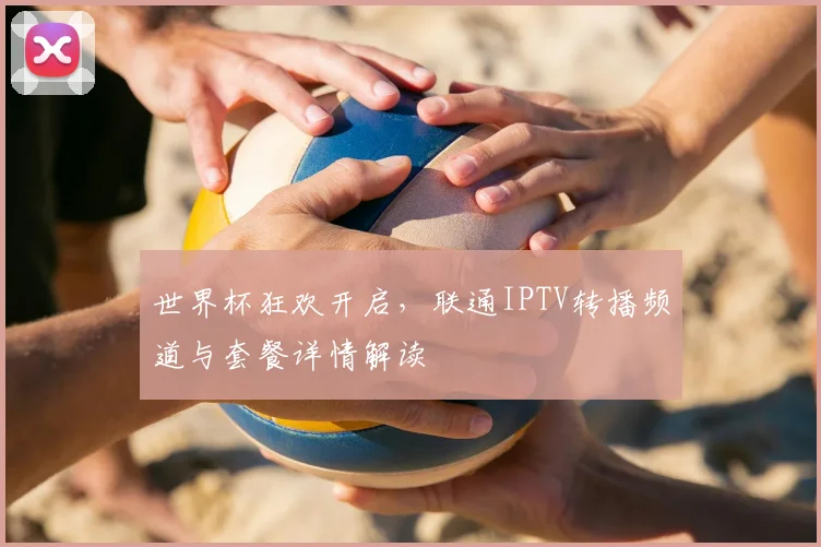 世界杯狂欢开启,联通IPTV转播频道与套餐详情解读