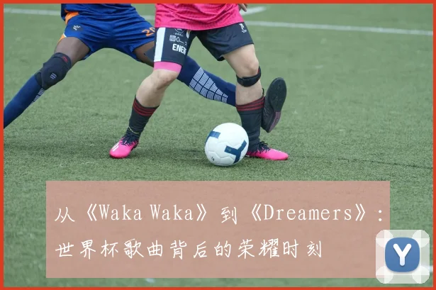 从《Waka Waka》到《Dreamers》：世界杯歌曲背后的荣耀时刻