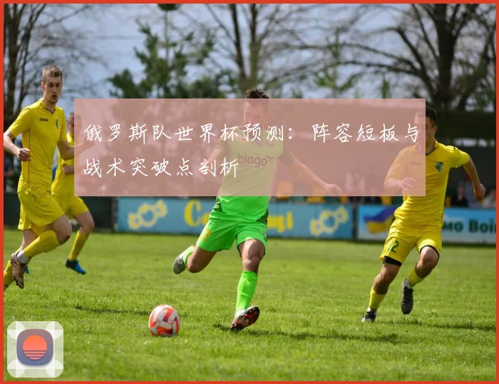 俄罗斯队世界杯预测:阵容短板与战术突破点剖析