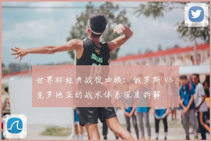 世界杯经典战役回顾:俄罗斯 vs 克罗地亚的战术体系深度拆解