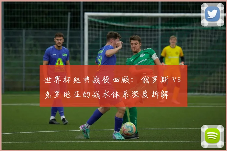 世界杯经典战役回顾:俄罗斯 vs 克罗地亚的战术体系深度拆解