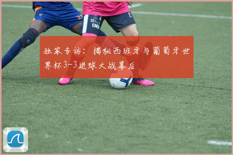 独家专访：揭秘西班牙与葡萄牙世界杯3-3进球大战幕后